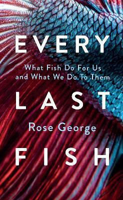 Every Last Fish: What Fish Do For Us And What We Do To Them Rose George Granta Books