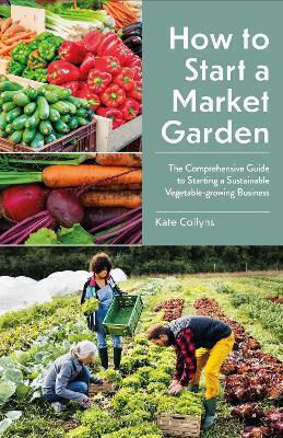 How To Start A Market Garden The Comprehensive Guide To Starting A Sustainable Vegetable-growing Kate Collyns